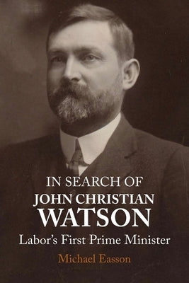 In Search of John Christian Watson: Labor's First Prime Minister by Easson, Michael