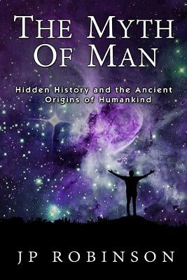 The Myth of Man: Hidden History and the Ancient Origins of Humankind by Robinson, J. P.