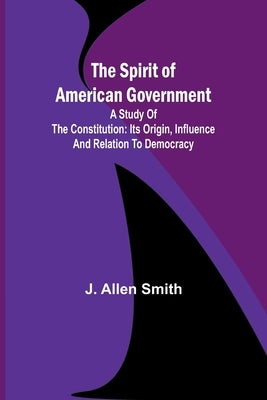 The Spirit of American Government; A Study Of The Constitution: Its Origin, Influence And Relation To Democracy by Allen Smith, J.