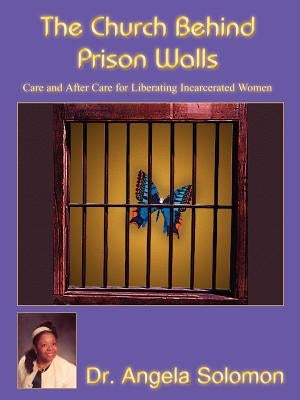 The Church Behind Prison Walls: Care and After Care for Liberating Incarcerated Women by Solomon, Angela
