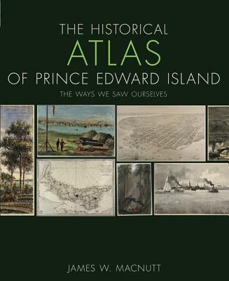 The Historical Atlas of Prince Edward Island: The Ways We Saw Ourselves by Macnutt, James W.