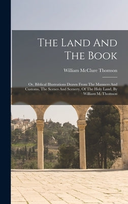 The Land And The Book: Or, Biblical Illustrations Drawn From The Manners And Customs, The Scenes And Scenery, Of The Holy Land, By William M. Thomson by Thomson, William McClure