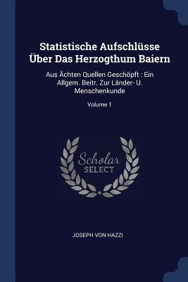 Statistische Aufschlüsse Über Das Herzogthum Baiern: Aus Ächten Quellen Geschöpft: Ein Allgem. Beitr. Zur Länder- U. Menschenkunde; Volume 1 by Hazzi, Joseph Von