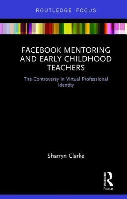 Facebook Mentoring and Early Childhood Teachers: The Controversy in Virtual Professional Identity by Clarke, Sharryn
