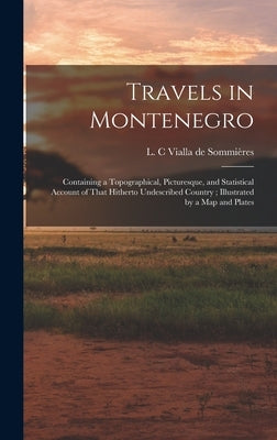 Travels in Montenegro: Containing a Topographical, Picturesque, and Statistical Account of That Hitherto Undescribed Country; Illustrated by by Vialla de Sommières, L. C.