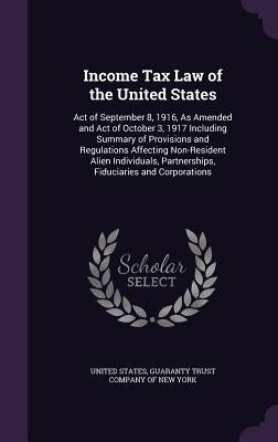 Income Tax Law of the United States: Act of September 8, 1916, As Amended and Act of October 3, 1917 Including Summary of Provisions and Regulations A by United States