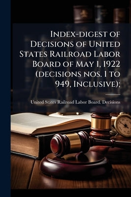 Index-digest of Decisions of United States Railroad Labor Board of May 1, 1922 (decisions nos. 1 to 949, Inclusive); by United States Railroad Labor Board Deci