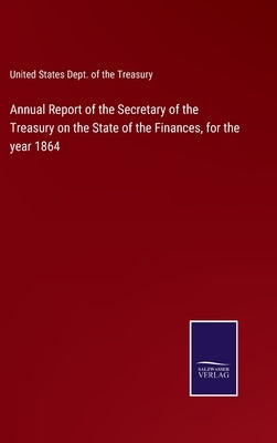 Annual Report of the Secretary of the Treasury on the State of the Finances, for the year 1864 by United States Dept of the Treasury