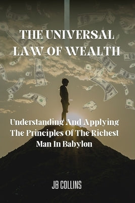 The Universal Law Of Wealth: Understanding And Applying The Principles Of The Richest Man In Babylon by Collins, Jb