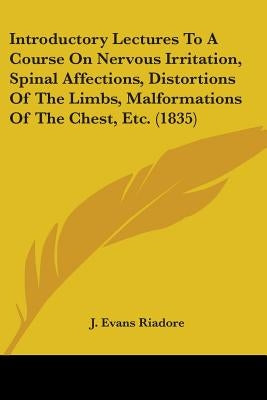 Introductory Lectures To A Course On Nervous Irritation, Spinal Affections, Distortions Of The Limbs, Malformations Of The Chest, Etc. (1835) by Riadore, J. Evans