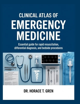 Clinical Atlas of Emergency Medicine: Essential Guide for Rapid Resuscitation, Differential Diagnosis, and Bedside Procedures by T. Gren, Horace