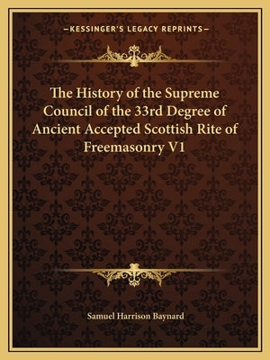 The History of the Supreme Council of the 33rd Degree of Ancient Accepted Scottish Rite of Freemasonry V1 by Baynard, Samuel Harrison