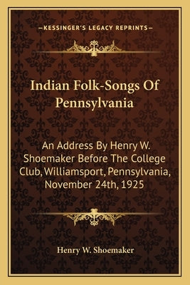 Indian Folk-Songs of Pennsylvania: An Address by Henry W. Shoemaker Before the College Club, Williamsport, Pennsylvania, November 24th, 1925 by Shoemaker, Henry Wharton