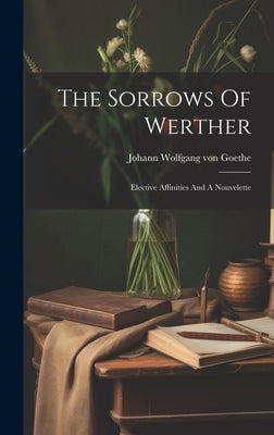 The Sorrows Of Werther: Elective Affinities And A Nouvelette by Johann Wolfgang Von Goethe