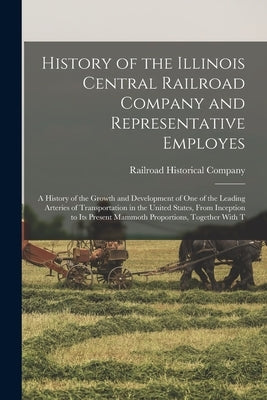 History of the Illinois Central Railroad Company and Representative Employes: A History of the Growth and Development of One of the Leading Arteries o by Railroad Historical Company