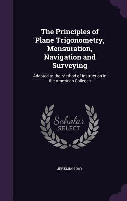 The Principles of Plane Trigonometry, Mensuration, Navigation and Surveying: Adapted to the Method of Instruction in the American Colleges by Day, Jeremiah
