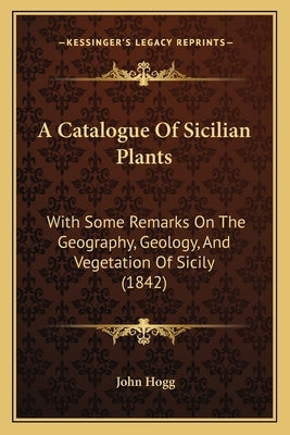 A Catalogue Of Sicilian Plants: With Some Remarks On The Geography, Geology, And Vegetation Of Sicily (1842) by Hogg, John