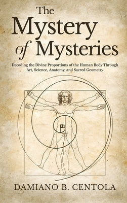 The Mystery of Mysteries: Decoding the Divine Proportions of the Human Body Through Art, Anatomy, and Sacred Geometry by Centola, Damiano B.