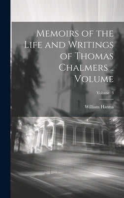 Memoirs of the Life and Writings of Thomas Chalmers .. Volume; Volume 3 by Hanna, William