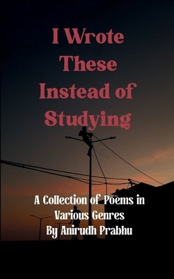 I Wrote These Instead of Studying by Prabhu, Anirudh