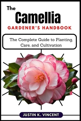 The Camellias Gardener's Handbook: The Complete Guide to Planting, Care, and Cultivation by Vincent, Justin K.