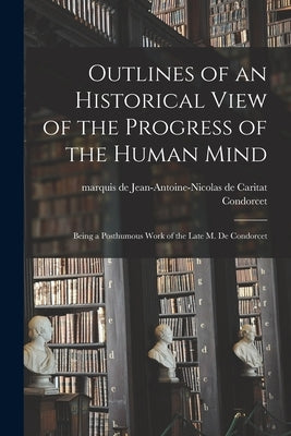 Outlines of an Historical View of the Progress of the Human Mind: Being a Posthumous Work of the Late M. De Condorcet by Condorcet, Jean-Antoine-Nicolas de Ca