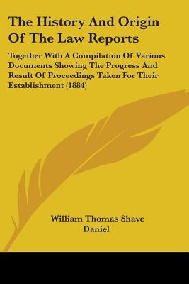 The History And Origin Of The Law Reports: Together With A Compilation Of Various Documents Showing The Progress And Result Of Proceedings Taken For T by Daniel, William Thomas Shave