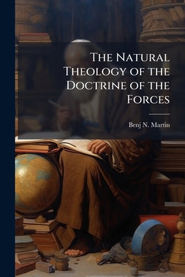 The Natural Theology of the Doctrine of the Forces by Martin, Benj N. 1816-1883