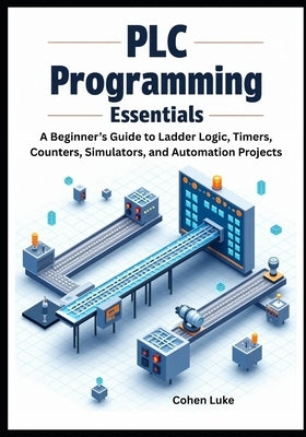 PLC Programming Essentials: A Beginner's Guide to Ladder Logic, Timers, Counters, Simulators, and Automation Projects by Luke, Cohen