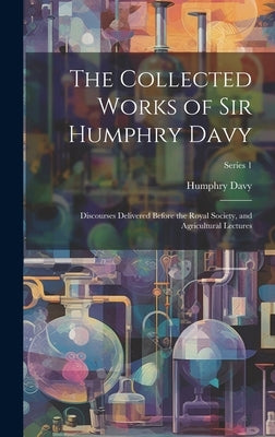 The Collected Works of Sir Humphry Davy: Discourses Delivered Before the Royal Society, and Agricultural Lectures; Series 1 by Davy, Humphry