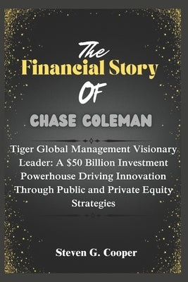 The Financial Story of Chase Coleman: Tiger Global Management Visionary Leader: A $50 Billion Investment Powerhouse Driving Innovation Through Public by Cooper, Steven G.