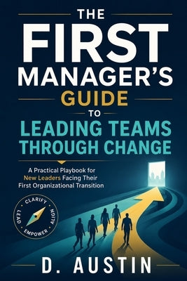 The First Manager's Guide to Leading Teams Through Change: Practical Frameworks for New Leaders Facing Organizational Transitions by Austin, D.
