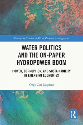 Water Politics and the On-Paper Hydropower Boom: Power, Corruption, and Sustainability in Emerging Economies by Dogmus, Özge Can