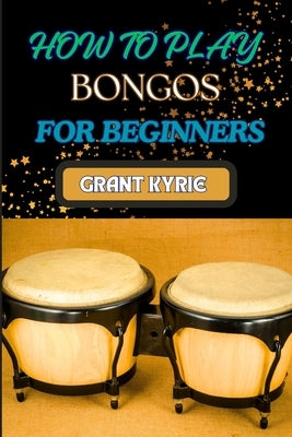 How to Play Bongos for Beginners: Essential Techniques, Basic Rhythms, And Quick Start Guide To Mastering Drums by Kyrie, Grant
