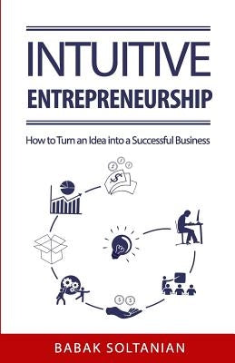 Intuitive Entrepreneurship: How to Turn an Idea into a Successful Business by Soltanian, Babak