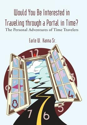 Would You Be Interested in Traveling Through a Portal in Time?: The Personal Adventures of Time Travelers by Hanna, Earle W., Sr.