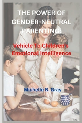 The Power of Gender-Neutral Parenting: Vehicle To Children's Emotional Intelligence by B. Gray, Michelle