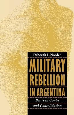Military Rebellion in Argentina: Between Coups and Consolidation by Norden, Deborah L.