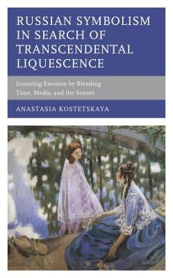 Russian Symbolism in Search of Transcendental Liquescence: Iconizing Emotion by Blending Time, Media, and the Senses by Kostetskaya, Anastasia