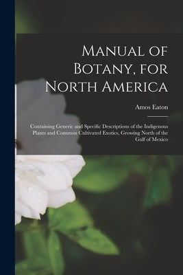 Manual of Botany, for North America: Containing Generic and Specific Descriptions of the Indigenous Plants and Common Cultivated Exotics, Growing Nort by Eaton, Amos