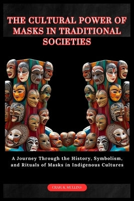 The Cultural Power of Masks in Traditional Societies: A Journey Through the History, Symbolism, and Rituals of Masks in Indigenous Cultures by Mullins, Craig K.