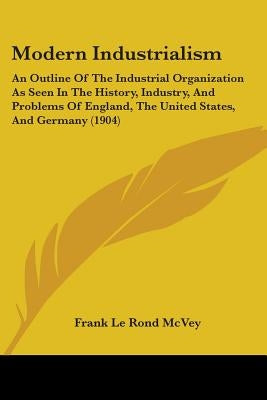 Modern Industrialism: An Outline Of The Industrial Organization As Seen In The History, Industry, And Problems Of England, The United States by McVey, Frank Le Rond