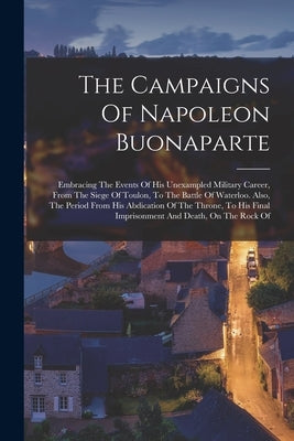 The Campaigns Of Napoleon Buonaparte: Embracing The Events Of His Unexampled Military Career, From The Siege Of Toulon, To The Battle Of Waterloo. Als by Anonymous