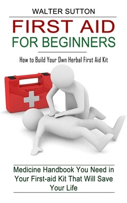 First Aid for Beginners: How to Build Your Own Herbal First Aid Kit (Medicine Handbook You Need in Your First-aid Kit That Will Save Your Life) by Sutton, Walter
