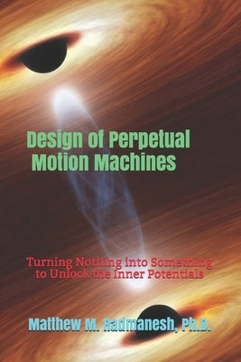 Design of Perpetual Motion Machines: Turning Nothing into Something to Unlock the Inner Potentials by Radmanesh, Matthew M.