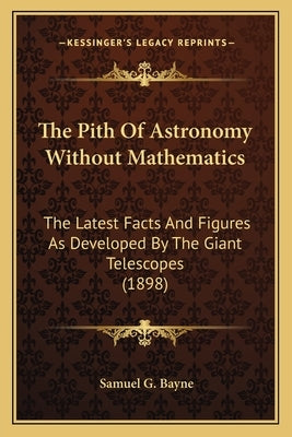 The Pith Of Astronomy Without Mathematics: The Latest Facts And Figures As Developed By The Giant Telescopes (1898) by Bayne, Samuel G.