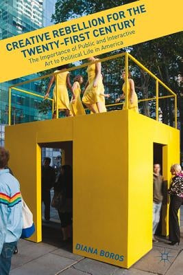 Creative Rebellion for the Twenty-First Century: The Importance of Public and Interactive Art to Political Life in America by Boros, D.