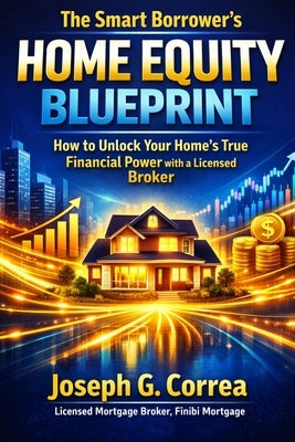 The Smart Borrower's Home Equity Blueprint: How to Unlock Your Home's True Financial Power with a Licensed Broker by Correa, Joseph G.