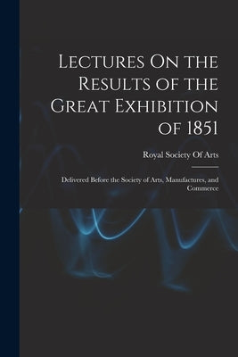Lectures On the Results of the Great Exhibition of 1851: Delivered Before the Society of Arts, Manufactures, and Commerce by Royal Society of Arts (Great Britain)