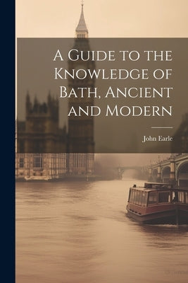 A Guide to the Knowledge of Bath, Ancient and Modern by Earle, John